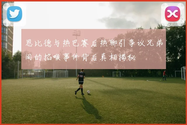 恩比德与热巴赛后热聊引争议兄弟间的掐喉事件背后真相揭秘