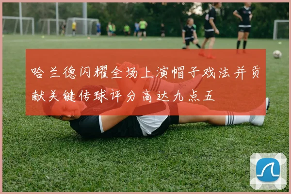 哈兰德闪耀全场上演帽子戏法并贡献关键传球评分高达九点五