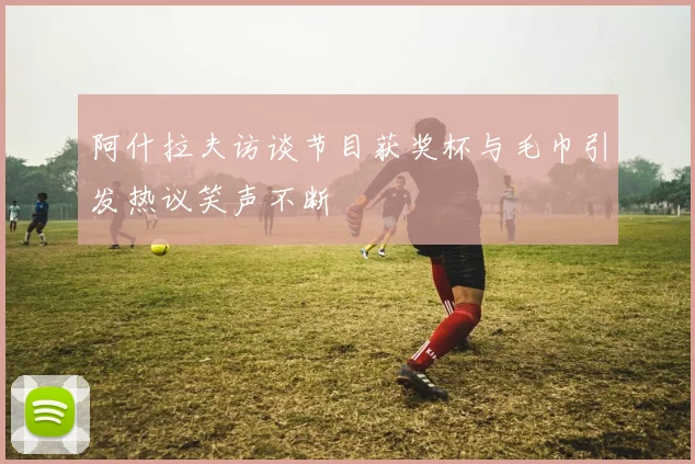 阿什拉夫访谈节目获奖杯与毛巾引发热议笑声不断