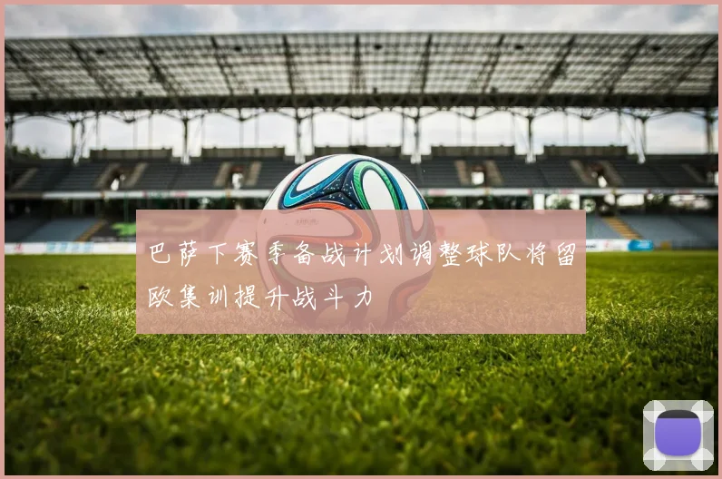 巴萨下赛季备战计划调整球队将留欧集训提升战斗力