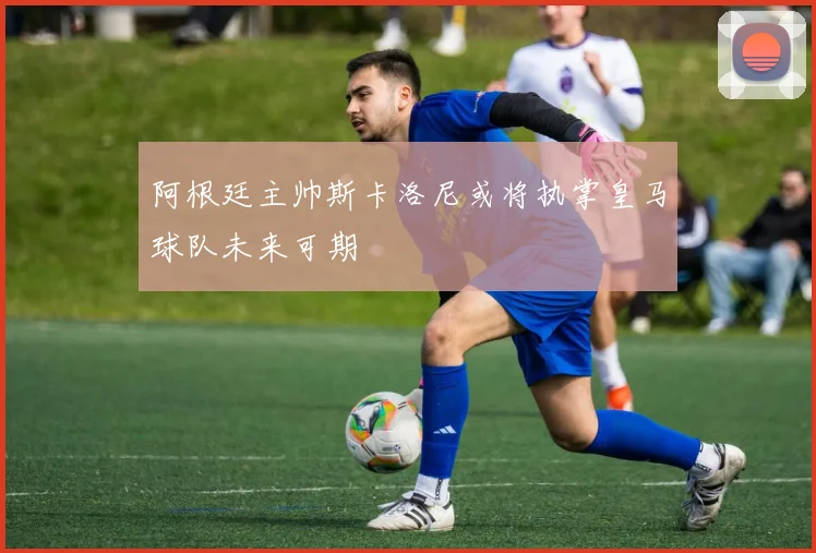 阿根廷主帅斯卡洛尼或将执掌皇马球队未来可期