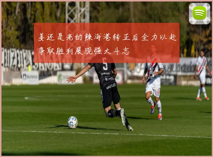 姜还是老的辣海港转正后全力以赴争取胜利展现强大斗志