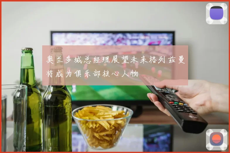 奥兰多城总经理展望未来格列兹曼将成为俱乐部核心人物