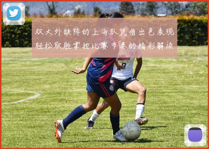 双大外缺阵的上海队凭借出色表现轻松取胜掌控比赛节奏的精彩解读