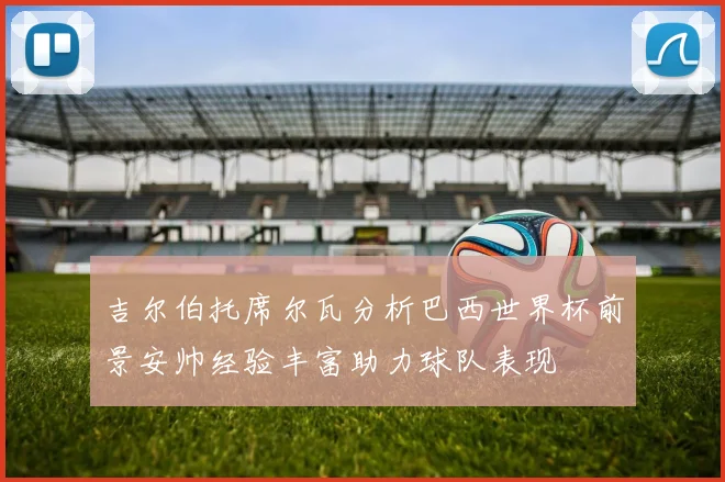吉尔伯托席尔瓦分析巴西世界杯前景安帅经验丰富助力球队表现