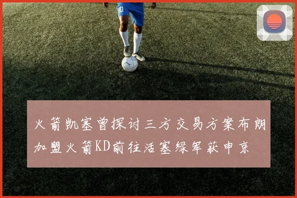 火箭凯塞曾探讨三方交易方案布朗加盟火箭KD前往活塞绿军获申京