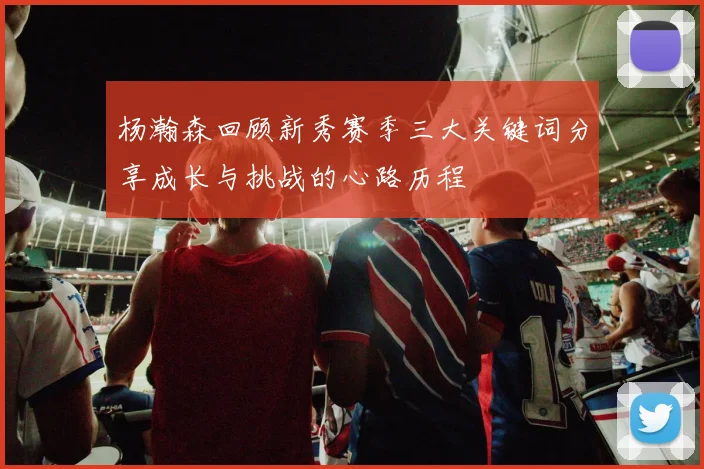 杨瀚森回顾新秀赛季三大关键词分享成长与挑战的心路历程