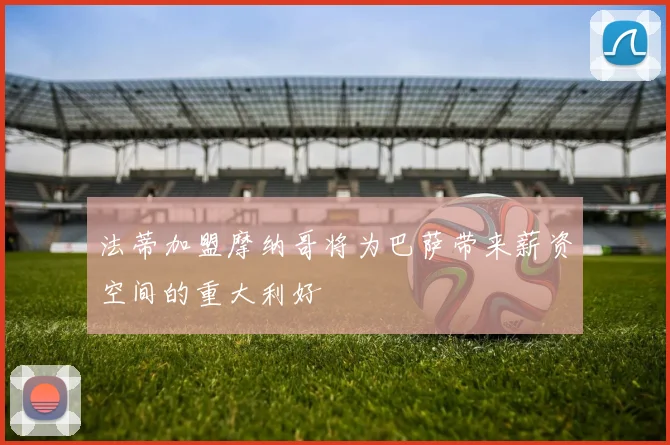 法蒂加盟摩纳哥将为巴萨带来薪资空间的重大利好
