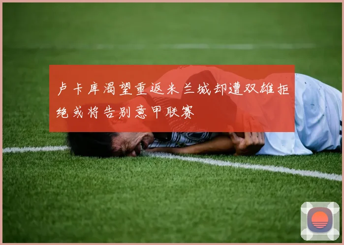 卢卡库渴望重返米兰城却遭双雄拒绝或将告别意甲联赛