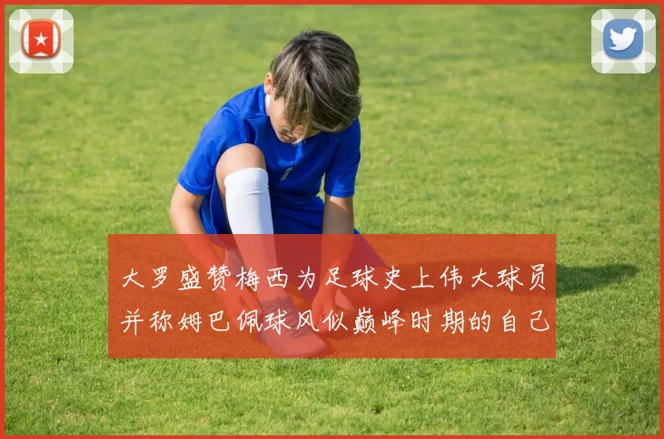 大罗盛赞梅西为足球史上伟大球员并称姆巴佩球风似巅峰时期的自己