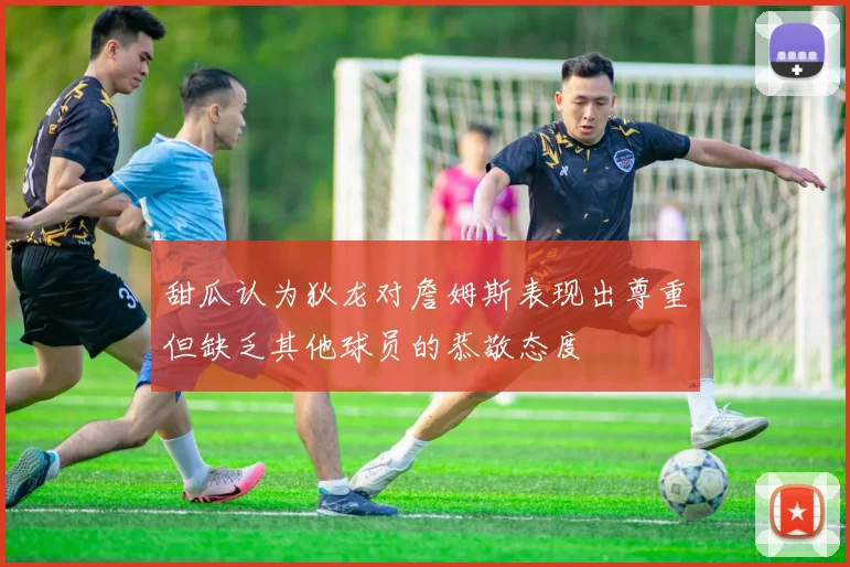 甜瓜认为狄龙对詹姆斯表现出尊重但缺乏其他球员的恭敬态度