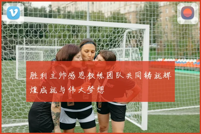 胜利主帅感恩教练团队共同铸就辉煌成就与伟大梦想