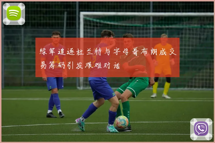绿军追逐杜兰特与字母哥布朗成交易筹码引发艰难对话