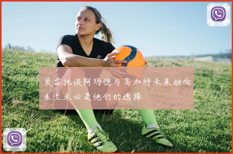 莫雷托谈阿玛德与乌加特未来动向米兰未必是他们的选择