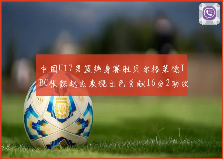中国U17男篮热身赛胜贝尔格莱德IBC张懿赵杰表现出色贡献16分2助攻2抢断