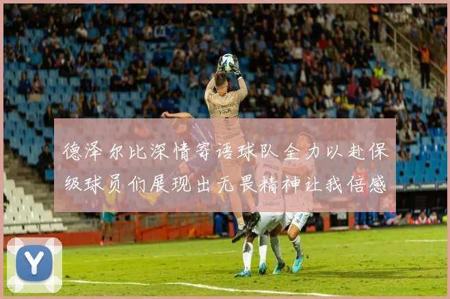 德泽尔比深情寄语球队全力以赴保级球员们展现出无畏精神让我倍感自豪