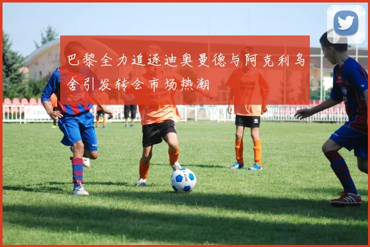 巴黎全力追逐迪奥曼德与阿克利乌舍引发转会市场热潮