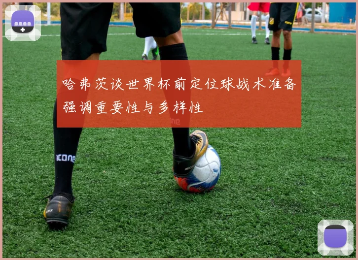 哈弗茨谈世界杯前定位球战术准备强调重要性与多样性