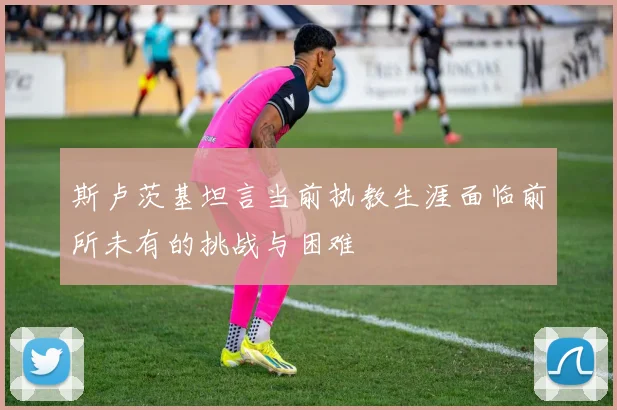 斯卢茨基坦言当前执教生涯面临前所未有的挑战与困难