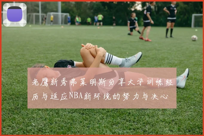 老鹰新秀弗莱明斯分享大学训练经历与适应NBA新环境的努力与决心